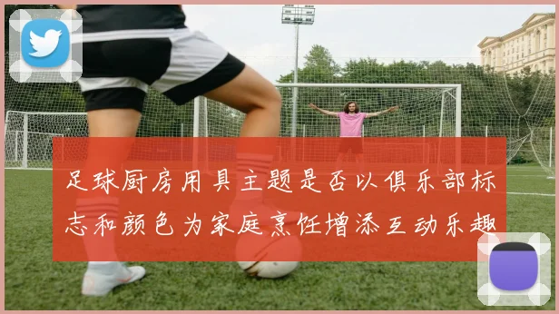 足球厨房用具主题是否以俱乐部标志和颜色为家庭烹饪增添互动乐趣